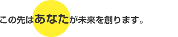 この先はあなたが未来をつくります。